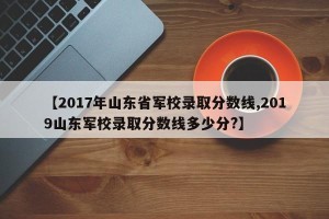 【2017年山东省军校录取分数线,2019山东军校录取分数线多少分?】