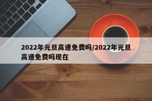 2022年元旦高速免费吗/2022年元旦高速免费吗现在