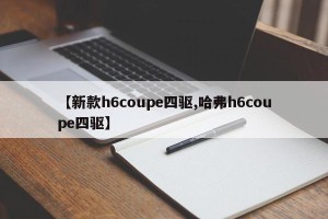 【新款h6coupe四驱,哈弗h6coupe四驱】