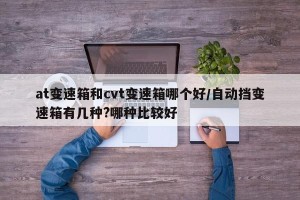 at变速箱和cvt变速箱哪个好/自动挡变速箱有几种?哪种比较好