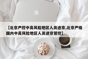 【北京严控中高风险地区人员进京,北京严格国内中高风险地区人员进京管控】