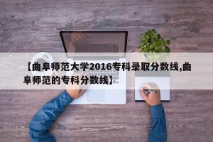 【曲阜师范大学2016专科录取分数线,曲阜师范的专科分数线】