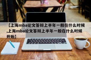 【上海mba论文答辩上半年一般在什么时候,上海mba论文答辩上半年一般在什么时候开始】