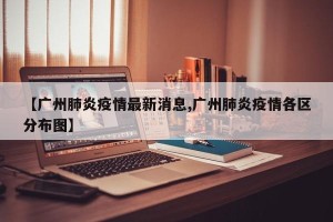 【广州肺炎疫情最新消息,广州肺炎疫情各区分布图】
