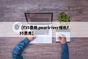 【f35费用,pearlriver相机f35费用】
