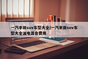 一汽丰田suv车型大全/一汽丰田suv车型大全油电混合费用