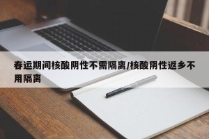 春运期间核酸阴性不需隔离/核酸阴性返乡不用隔离