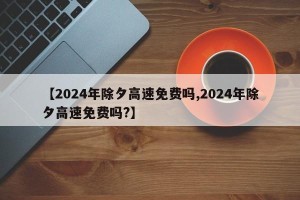 【2024年除夕高速免费吗,2024年除夕高速免费吗?】