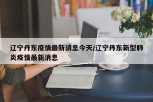 辽宁丹东疫情最新消息今天/辽宁丹东新型肺炎疫情最新消息