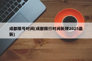 成都限号时间(成都限行时间新规2025最新)