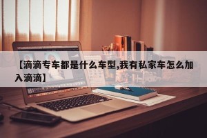 【滴滴专车都是什么车型,我有私家车怎么加入滴滴】