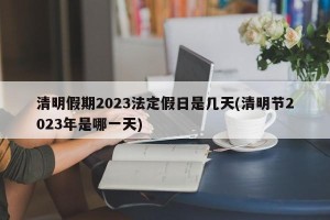 清明假期2023法定假日是几天(清明节2023年是哪一天)