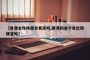 【香港金饰纯度会更高吗,香港的金子有比较便宜吗】