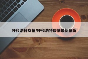 呼和浩特疫情/呼和浩特疫情最新情况
