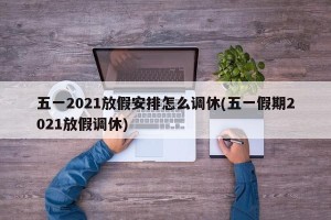 五一2021放假安排怎么调休(五一假期2021放假调休)