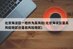 北京海淀区一地升为高风险(北京海淀区是高风险地区还是低风险地区)