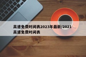 高速免费时间表2023年最新/2021 高速免费时间表