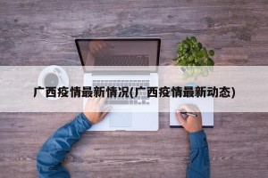 广西疫情最新情况(广西疫情最新动态)