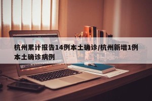 杭州累计报告14例本土确诊/杭州新增1例本土确诊病例