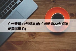 广州新增22例感染者(广州新增22例感染者是哪里的)