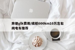 奔驰glk费用/续航600km10万左右纯电车推荐