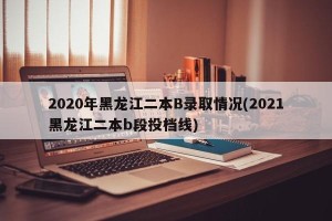 2020年黑龙江二本B录取情况(2021黑龙江二本b段投档线)