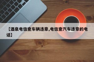 【酒泉电信查车辆违章,电信查汽车违章的电话】