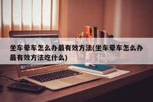 坐车晕车怎么办最有效方法(坐车晕车怎么办最有效方法吃什么)