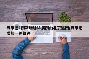 石家庄1例新增确诊病例由北京返回/石家庄增加一例轨迹