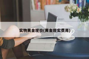 实物黄金现价(黄金现实费用)