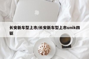 长安新车型上市/长安新车型上市unik四驱
