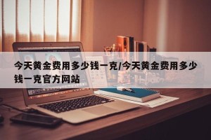 今天黄金费用多少钱一克/今天黄金费用多少钱一克官方网站