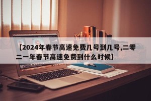 【2024年春节高速免费几号到几号,二零二一年春节高速免费到什么时候】