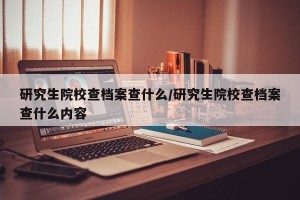 研究生院校查档案查什么/研究生院校查档案查什么内容