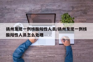 扬州发现一例核酸阳性人员/扬州发现一例核酸阳性人员怎么处理