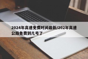 2024年高速免费时间最新/202年高速公路免费到几号了