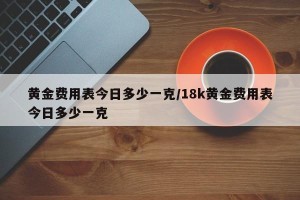 黄金费用表今日多少一克/18k黄金费用表今日多少一克