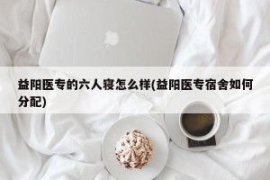 益阳医专的六人寝怎么样(益阳医专宿舍如何分配)