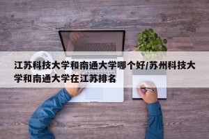 江苏科技大学和南通大学哪个好/苏州科技大学和南通大学在江苏排名
