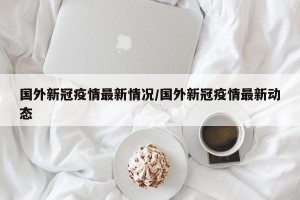 国外新冠疫情最新情况/国外新冠疫情最新动态