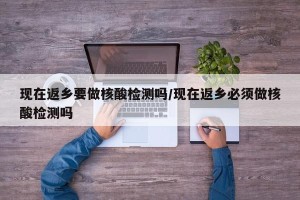 现在返乡要做核酸检测吗/现在返乡必须做核酸检测吗