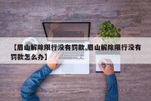 【眉山解除限行没有罚款,眉山解除限行没有罚款怎么办】
