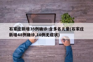 石家庄新增35例确诊:含多名儿童(石家庄新增48例确诊,10例无症状)