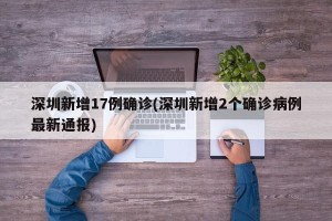 深圳新增17例确诊(深圳新增2个确诊病例最新通报)