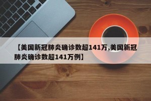 【美国新冠肺炎确诊数超141万,美国新冠肺炎确诊数超141万例】