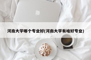 河南大学哪个专业好(河南大学有啥好专业)