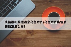 疫情最新数据消息乌鲁木齐/乌鲁木齐疫情最新情况怎么样?