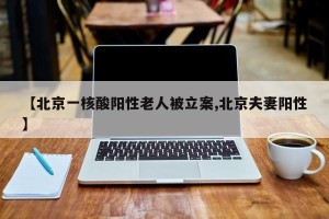 【北京一核酸阳性老人被立案,北京夫妻阳性】