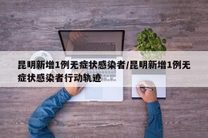 昆明新增1例无症状感染者/昆明新增1例无症状感染者行动轨迹