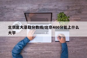 北京北大录取分数线/北京400分能上什么大学